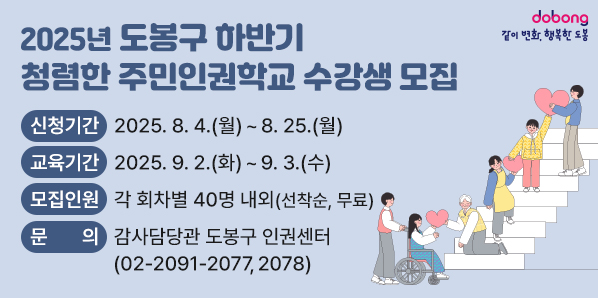 「2025년 도봉구 하반기 청렴한 주민인권학교」수강생 모집 ○ 신청기간: 2025. 8. 4.(월) ∼ 8. 25.(월) ○ 교육기간: 2025. 9. 2.(화) ∼ 9. 3.(수) ○ 모집인원: 각 회차별 40명 내외(선착순, 무료) ○ 문 의: 도봉구청 감사담당관 도봉구 인권센터 ☎ 02-2091-2077, 2078